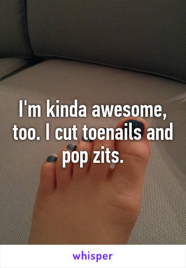 I'm kinda awesome, too. I cut toenails and pop zits.