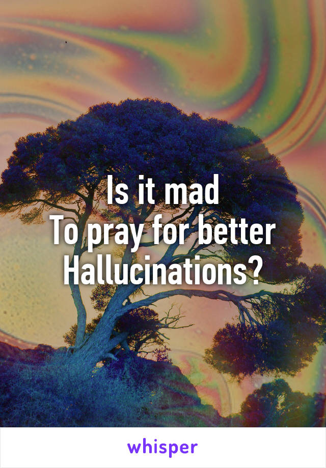 Is it mad
To pray for better
Hallucinations?