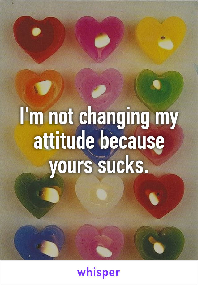 I'm not changing my attitude because yours sucks.