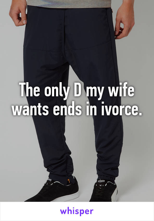 The only D my wife wants ends in ivorce. 