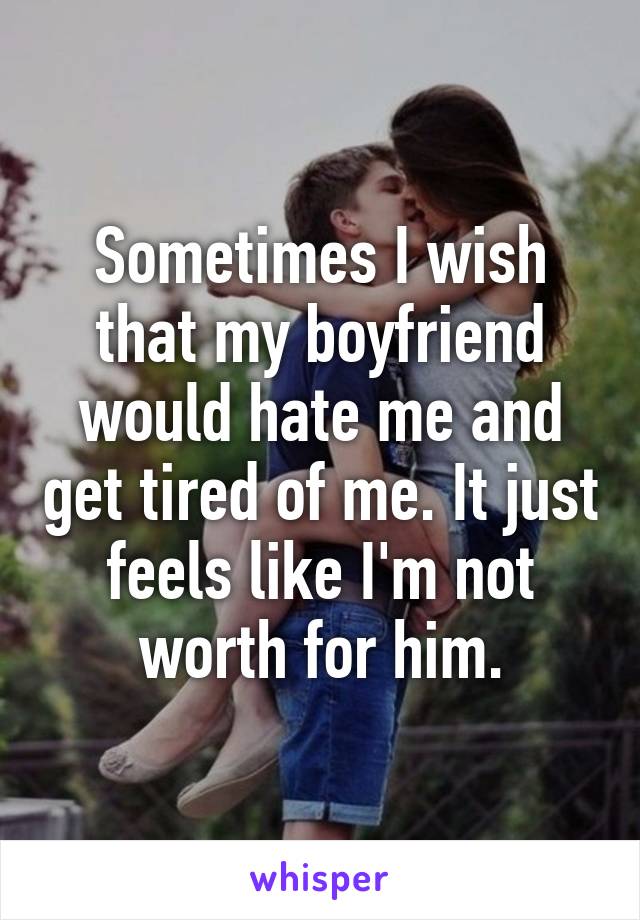 Sometimes I wish that my boyfriend would hate me and get tired of me. It just feels like I'm not worth for him.