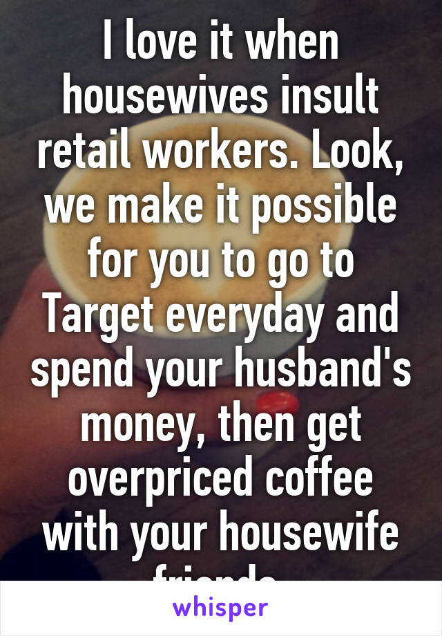 I love it when housewives insult retail workers. Look, we make it possible for you to go to Target everyday and spend your husband's money, then get overpriced coffee with your housewife friends.