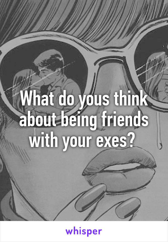 What do yous think about being friends with your exes? 