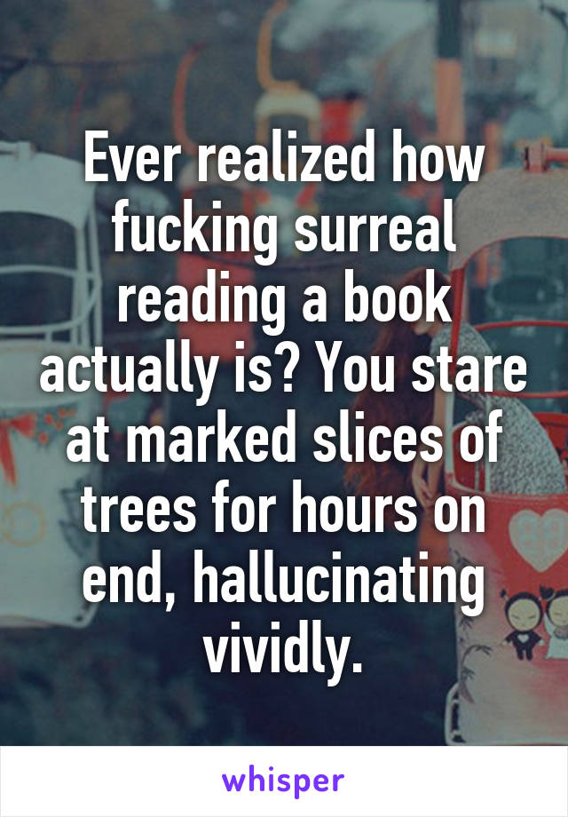 Ever realized how fucking surreal reading a book actually is? You stare at marked slices of trees for hours on end, hallucinating vividly.