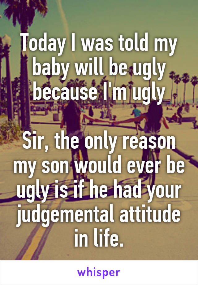 Today I was told my baby will be ugly because I'm ugly

Sir, the only reason my son would ever be ugly is if he had your judgemental attitude in life.