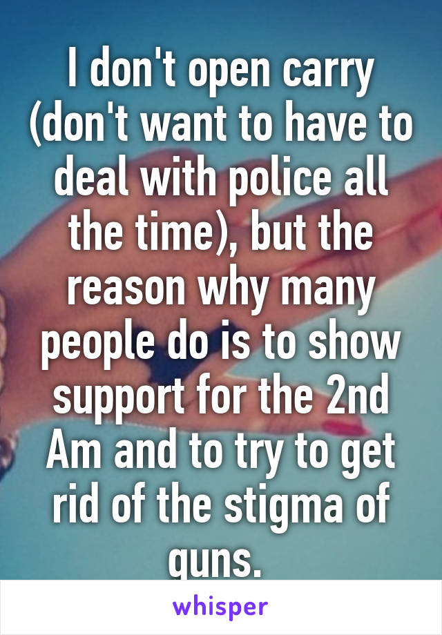 I don't open carry (don't want to have to deal with police all the time), but the reason why many people do is to show support for the 2nd Am and to try to get rid of the stigma of guns. 