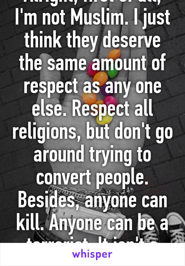 Alright, first of all, I'm not Muslim. I just think they deserve the same amount of respect as any one else. Respect all religions, but don't go around trying to convert people. Besides, anyone can kill. Anyone can be a terrorist. It isn't a Muslim perk, dude.