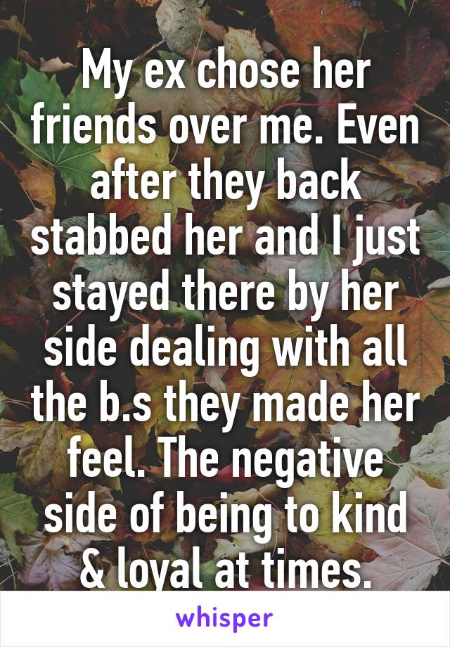 My ex chose her friends over me. Even after they back stabbed her and I just stayed there by her side dealing with all the b.s they made her feel. The negative side of being to kind & loyal at times.