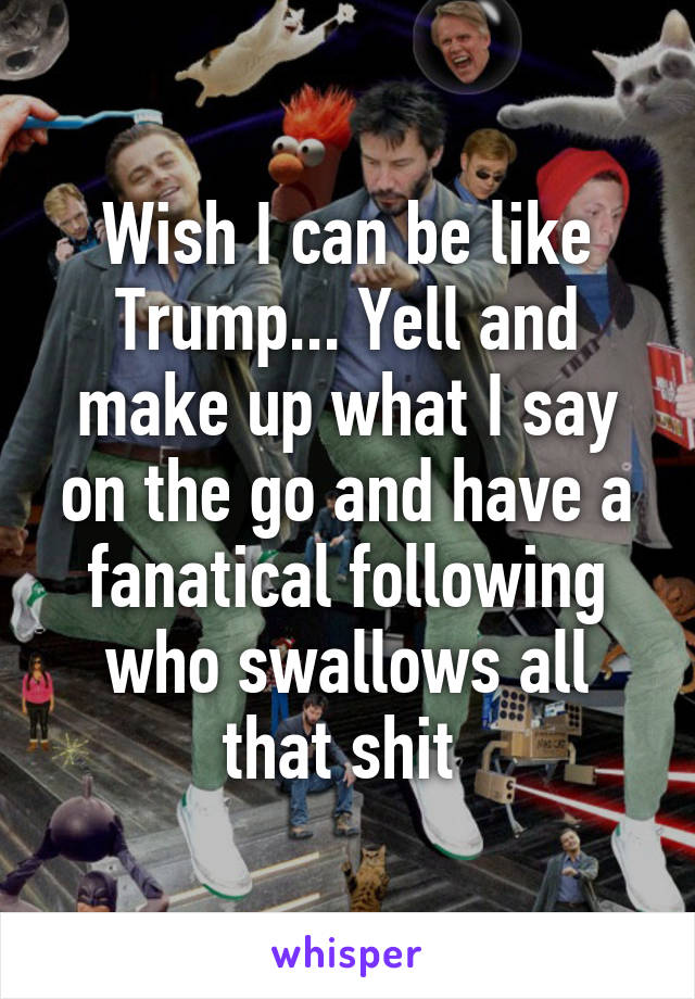 Wish I can be like Trump... Yell and make up what I say on the go and have a fanatical following who swallows all that shit 