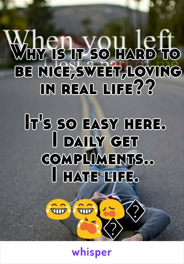 Why is it so hard to be nice,sweet,loving in real life??

It's so easy here.
I daily get compliments..
I hate life.

😂😂😩😩😭😭 