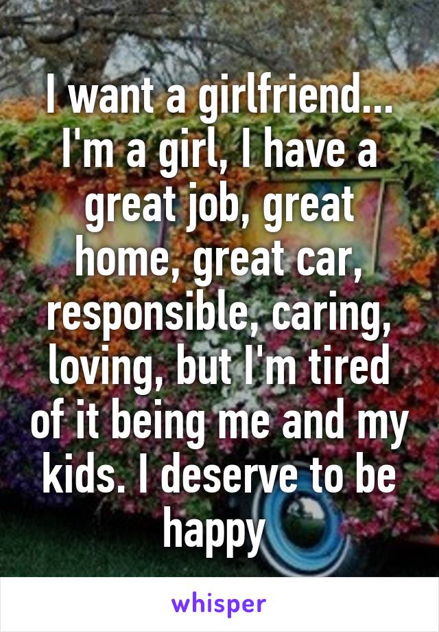 I want a girlfriend... I'm a girl, I have a great job, great home, great car, responsible, caring, loving, but I'm tired of it being me and my kids. I deserve to be happy 