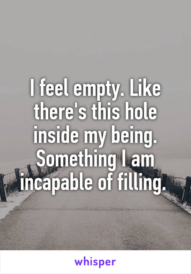 I feel empty. Like there's this hole inside my being. Something I am incapable of filling. 