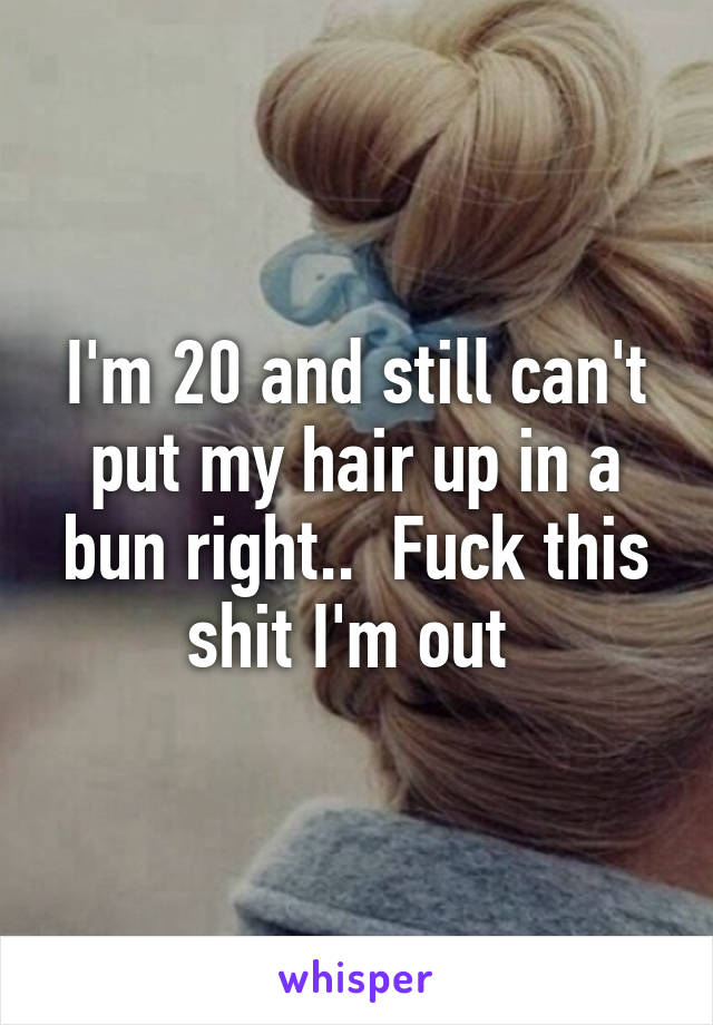 I'm 20 and still can't put my hair up in a bun right..  Fuck this shit I'm out 