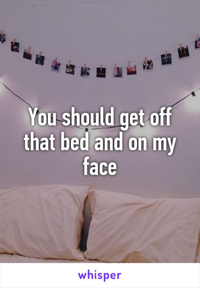 You should get off that bed and on my face