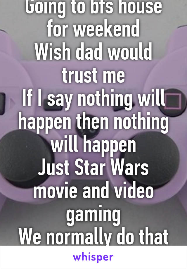 Going to bfs house for weekend
Wish dad would trust me
If I say nothing will happen then nothing will happen
Just Star Wars movie and video gaming
We normally do that anyway