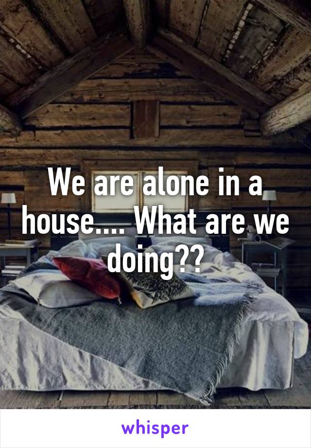 We are alone in a house.... What are we doing??