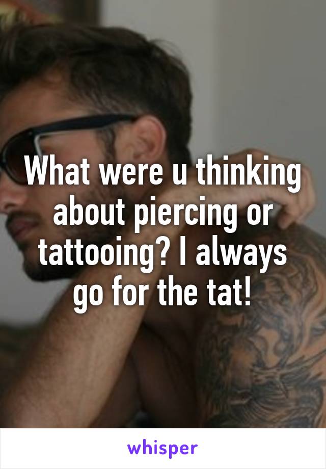 What were u thinking about piercing or tattooing? I always go for the tat!