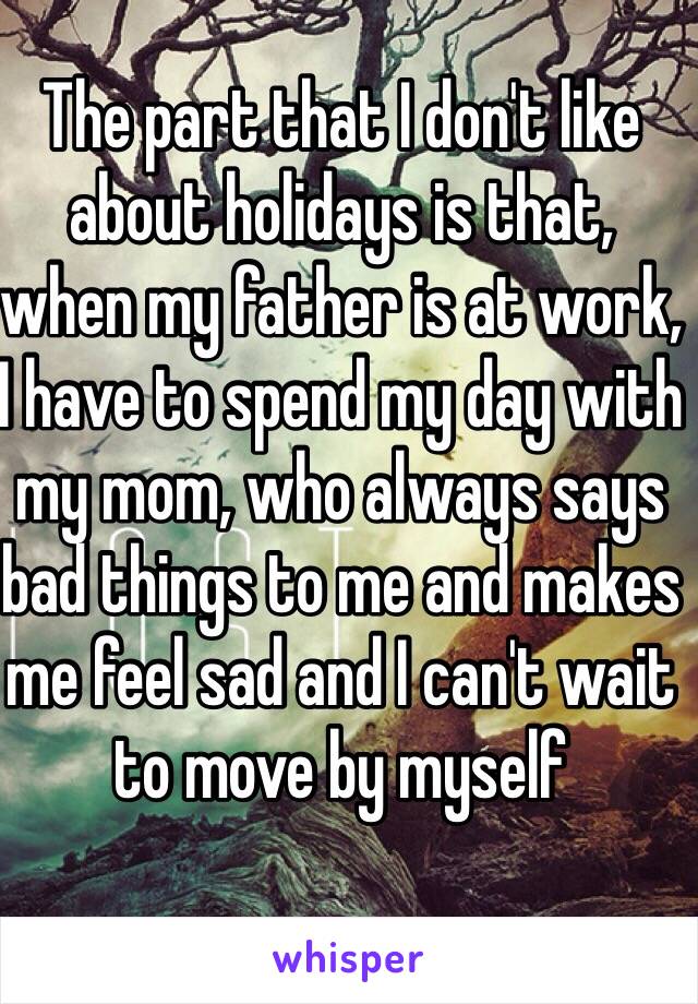 The part that I don't like about holidays is that, when my father is at work, I have to spend my day with my mom, who always says bad things to me and makes me feel sad and I can't wait to move by myself