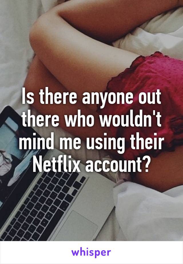 Is there anyone out there who wouldn't mind me using their Netflix account?