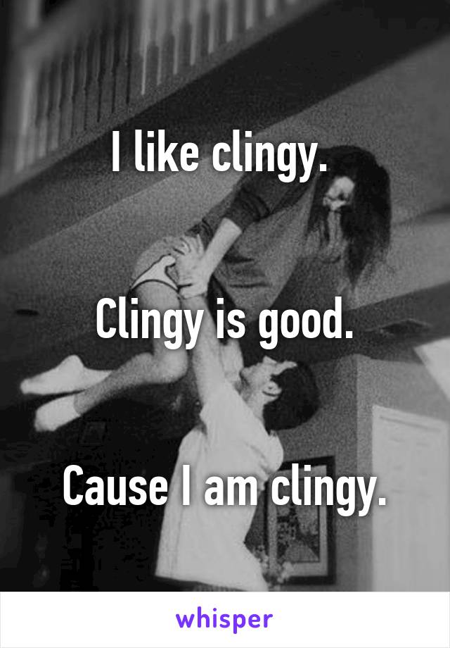 I like clingy. 


Clingy is good.


Cause I am clingy.