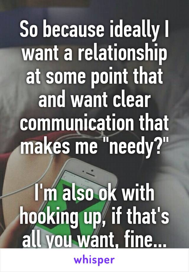 So because ideally I want a relationship at some point that and want clear communication that makes me "needy?"

I'm also ok with hooking up, if that's all you want, fine...