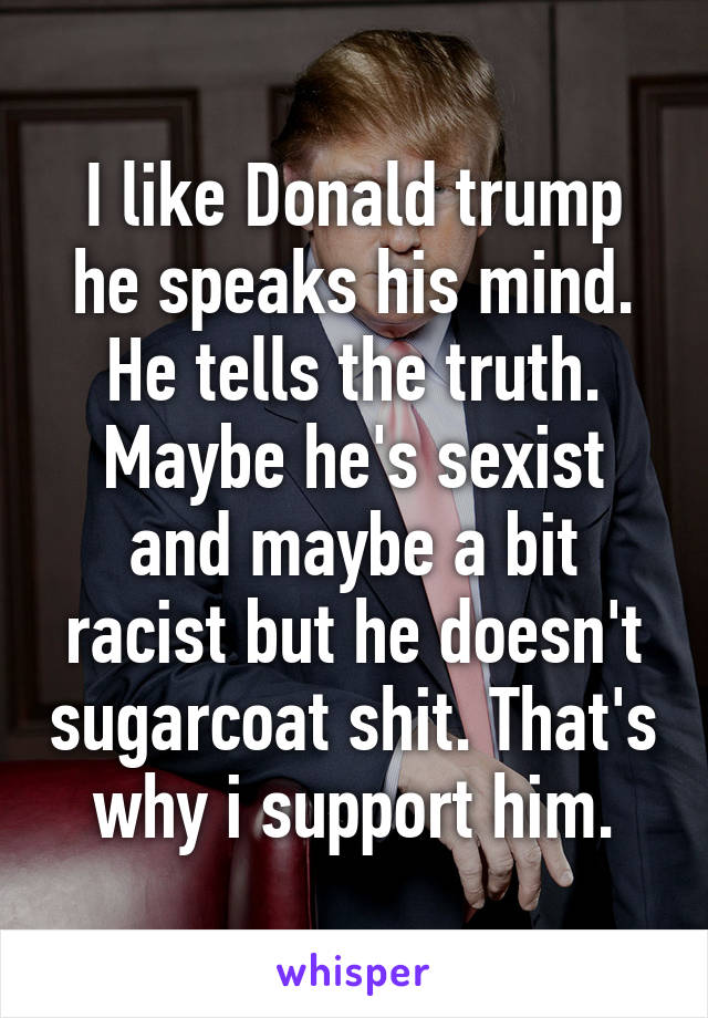 I like Donald trump he speaks his mind. He tells the truth. Maybe he's sexist and maybe a bit racist but he doesn't sugarcoat shit. That's why i support him.