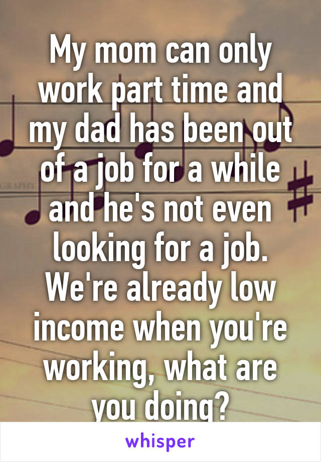 My mom can only work part time and my dad has been out of a job for a while and he's not even looking for a job. We're already low income when you're working, what are you doing?