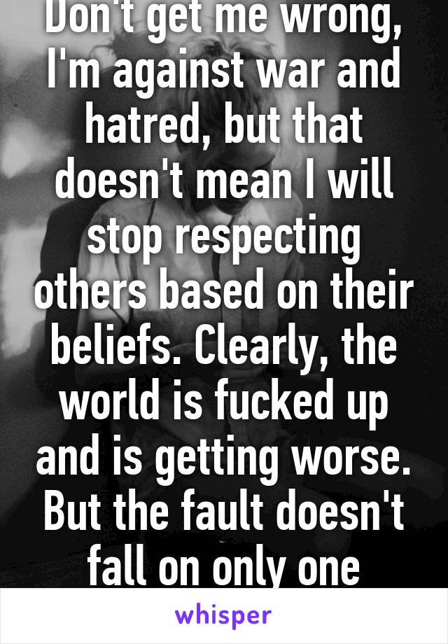 Don't get me wrong, I'm against war and hatred, but that doesn't mean I will stop respecting others based on their beliefs. Clearly, the world is fucked up and is getting worse. But the fault doesn't fall on only one specific group.