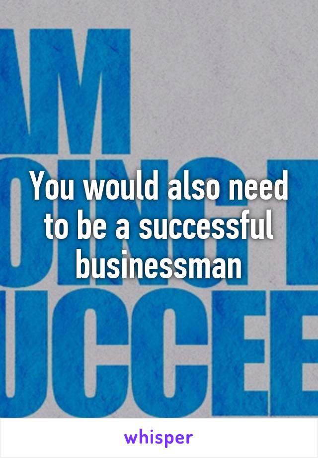 You would also need to be a successful businessman