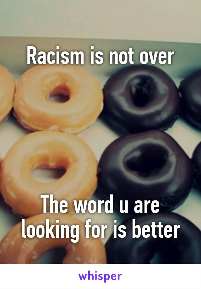 Racism is not over





The word u are looking for is better