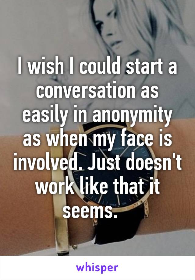 I wish I could start a conversation as easily in anonymity as when my face is involved. Just doesn't work like that it seems.   