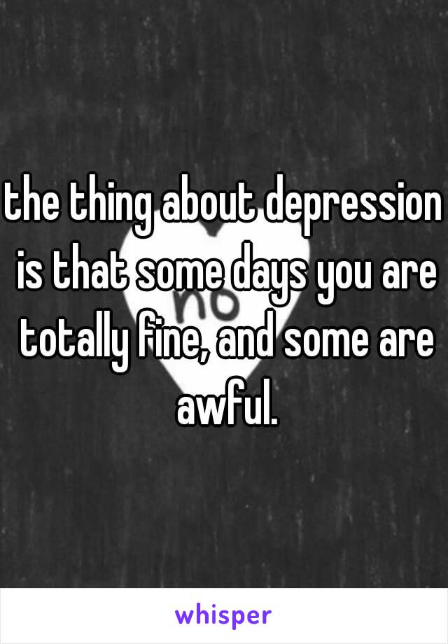 the thing about depression is that some days you are totally fine, and some are awful.