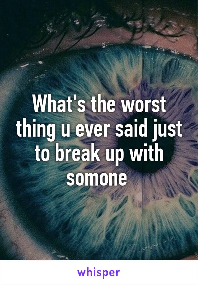 What's the worst thing u ever said just to break up with somone 