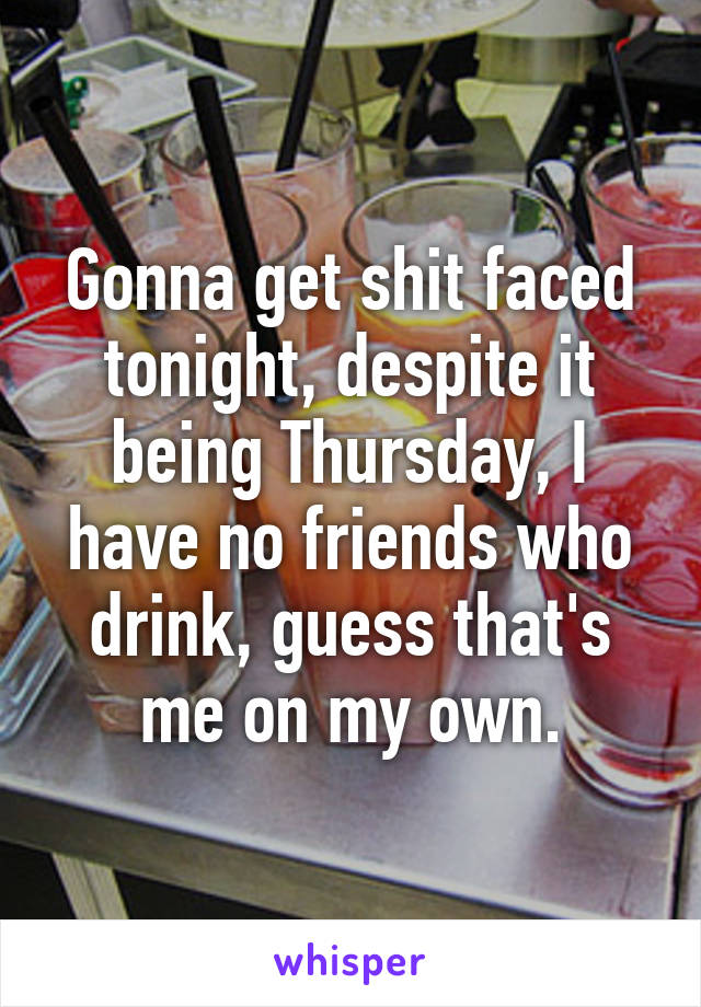 Gonna get shit faced tonight, despite it being Thursday, I have no friends who drink, guess that's me on my own.