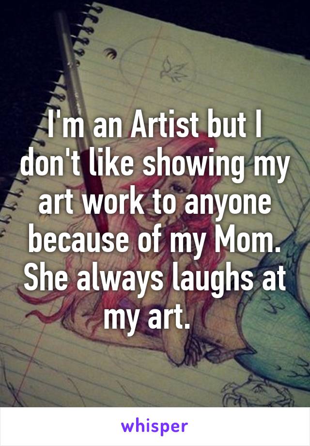 I'm an Artist but I don't like showing my art work to anyone because of my Mom. She always laughs at my art.  