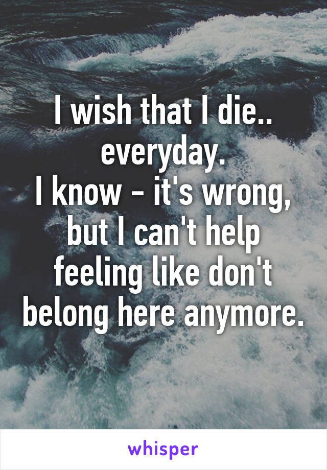 I wish that I die.. everyday.
I know - it's wrong, but I can't help feeling like don't belong here anymore. 