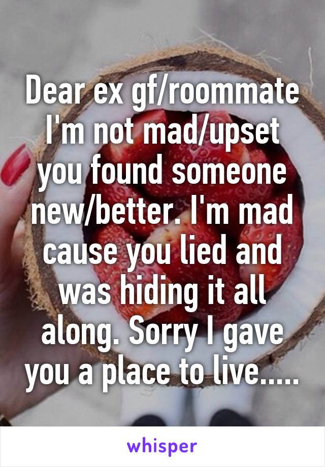 Dear ex gf/roommate
I'm not mad/upset you found someone new/better. I'm mad cause you lied and was hiding it all along. Sorry I gave you a place to live.....