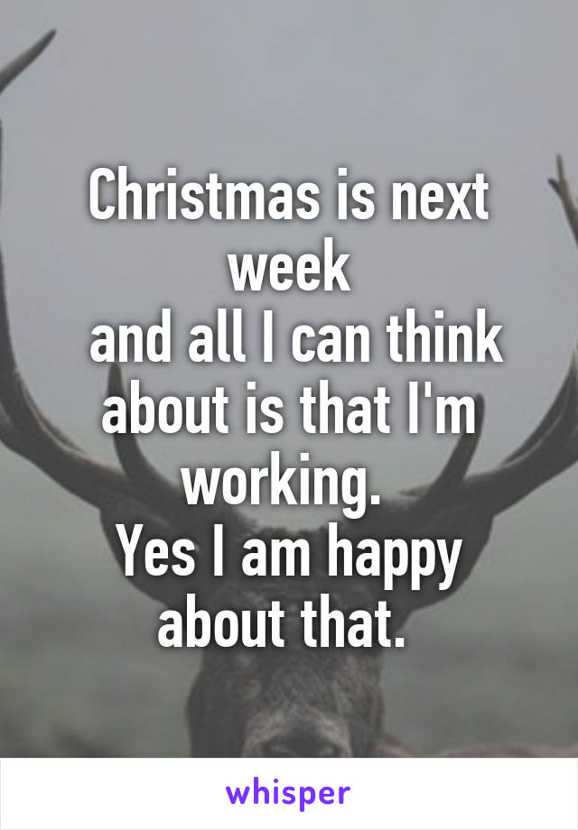 Christmas is next week
 and all I can think about is that I'm working. 
Yes I am happy about that. 