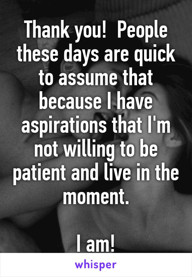 Thank you!  People these days are quick to assume that because I have aspirations that I'm not willing to be patient and live in the moment.

I am!