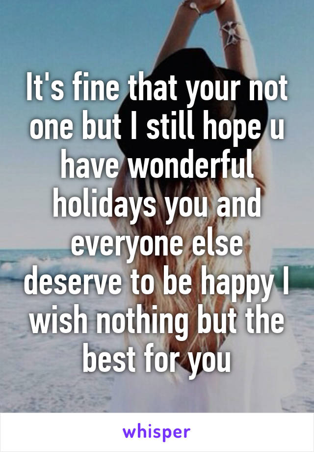 It's fine that your not one but I still hope u have wonderful holidays you and everyone else deserve to be happy I wish nothing but the best for you