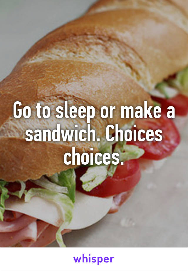 Go to sleep or make a sandwich. Choices choices.