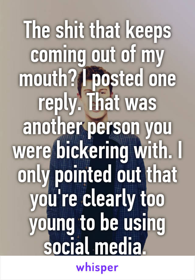 The shit that keeps coming out of my mouth? I posted one reply. That was another person you were bickering with. I only pointed out that you're clearly too young to be using social media. 