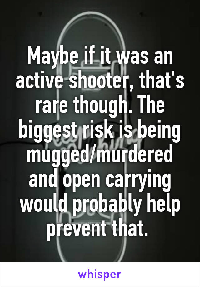 Maybe if it was an active shooter, that's rare though. The biggest risk is being mugged/murdered and open carrying would probably help prevent that. 