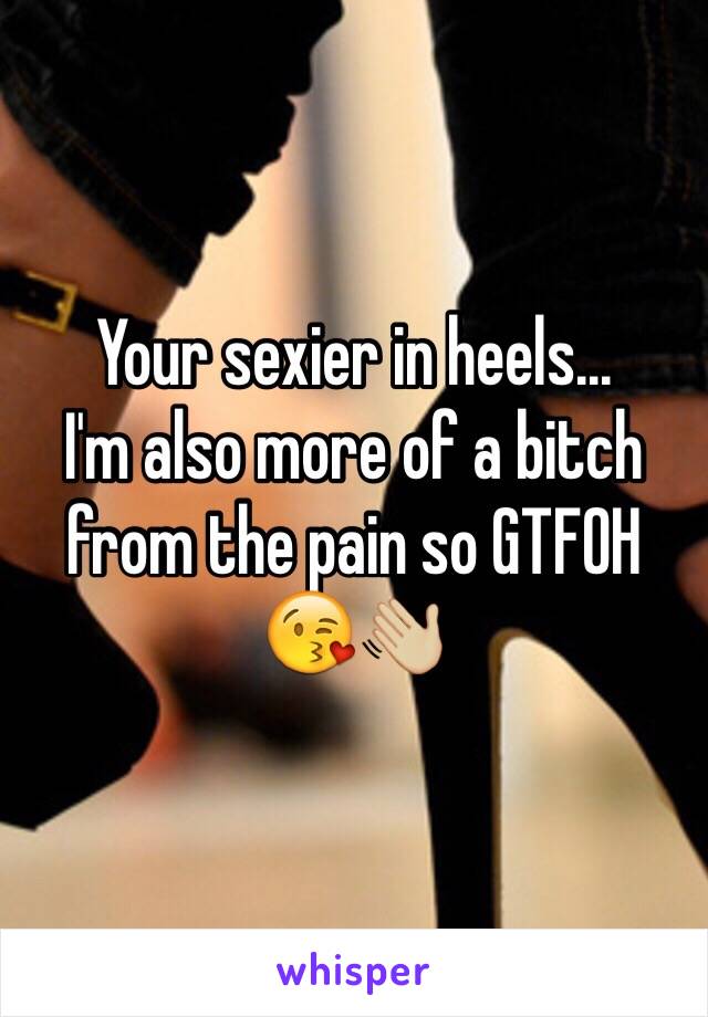 Your sexier in heels...
I'm also more of a bitch from the pain so GTFOH 
😘👋🏼