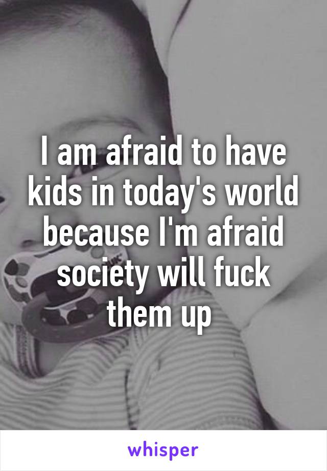 I am afraid to have kids in today's world because I'm afraid society will fuck them up 