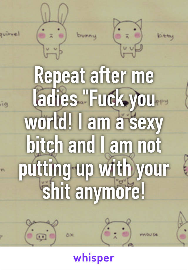 Repeat after me ladies "Fuck you world! I am a sexy bitch and I am not putting up with your shit anymore!