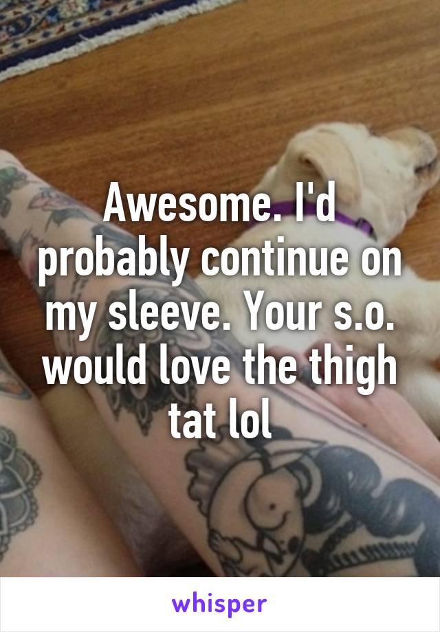 Awesome. I'd probably continue on my sleeve. Your s.o. would love the thigh tat lol