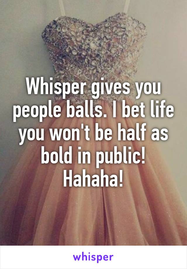 Whisper gives you people balls. I bet life you won't be half as bold in public! Hahaha!