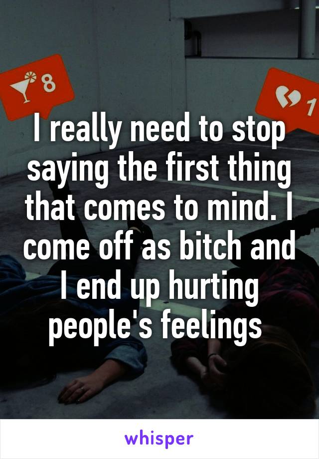 I really need to stop saying the first thing that comes to mind. I come off as bitch and I end up hurting people's feelings 