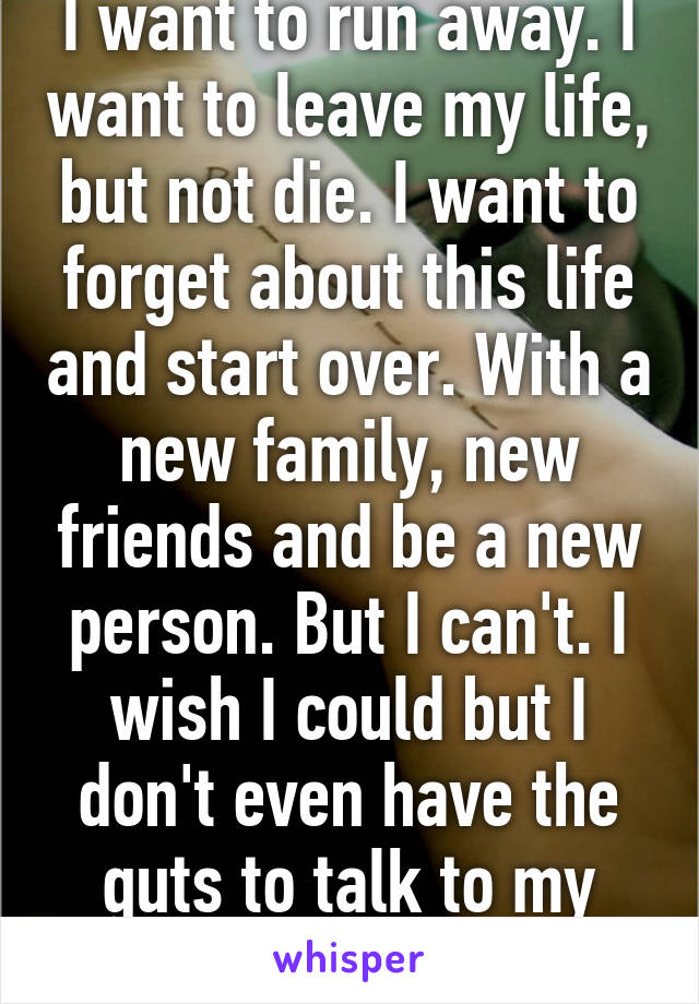 I want to run away. I want to leave my life, but not die. I want to forget about this life and start over. With a new family, new friends and be a new person. But I can't. I wish I could but I don't even have the guts to talk to my own mother. 